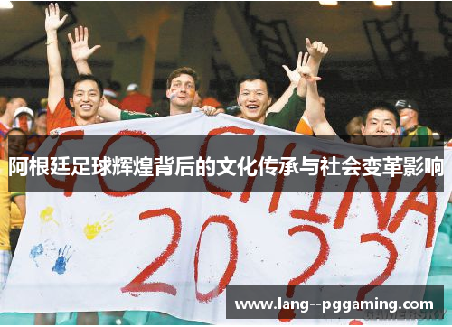 阿根廷足球辉煌背后的文化传承与社会变革影响 阿根廷足球辉煌背后的文化传承与社会变革影响