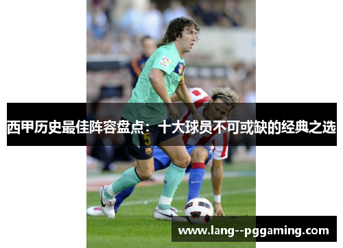 西甲历史最佳阵容盘点：十大球员不可或缺的经典之选