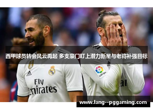 西甲球员转会风云再起 多支豪门盯上潜力新星与老将补强目标 西甲球员转会风云再起 多支豪门盯上潜力新星与老将补强目标