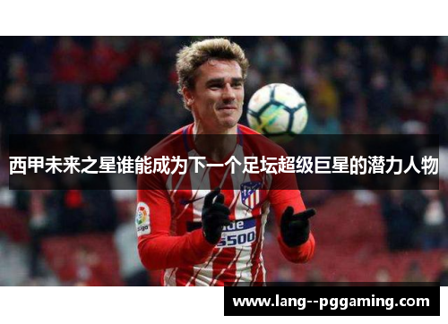 西甲未来之星谁能成为下一个足坛超级巨星的潜力人物 西甲未来之星谁能成为下一个足坛超级巨星的潜力人物