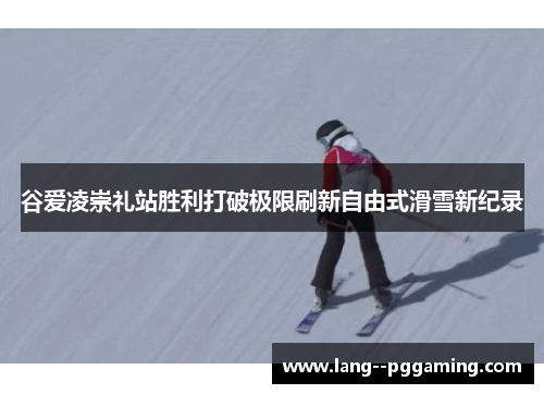 谷爱凌崇礼站胜利打破极限刷新自由式滑雪新纪录 谷爱凌崇礼站胜利打破极限刷新自由式滑雪新纪录
