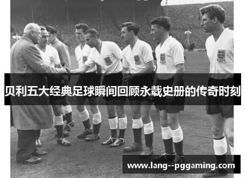 贝利五大经典足球瞬间回顾永载史册的传奇时刻 贝利五大经典足球瞬间回顾永载史册的传奇时刻