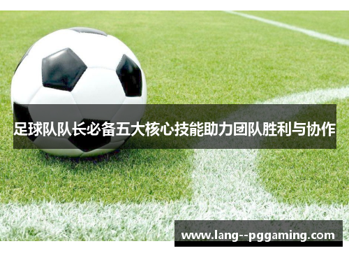 足球队队长必备五大核心技能助力团队胜利与协作 足球队队长必备五大核心技能助力团队胜利与协作