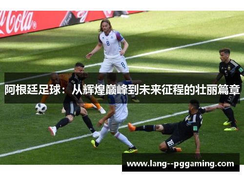 阿根廷足球:从辉煌巅峰到未来征程的壮丽篇章 阿根廷足球:从辉煌巅峰到未来征程的壮丽篇章