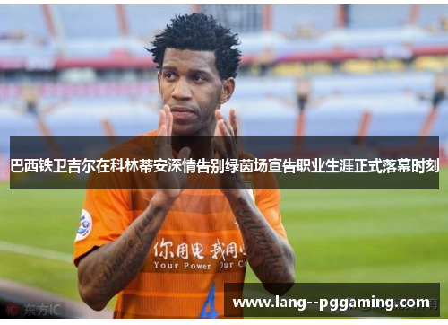 巴西铁卫吉尔在科林蒂安深情告别绿茵场宣告职业生涯正式落幕时刻