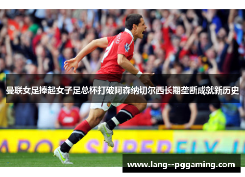 曼联女足捧起女子足总杯打破阿森纳切尔西长期垄断成就新历史