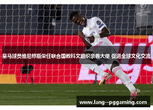 皇马球员维尼修斯荣任联合国教科文组织亲善大使 促进全球文化交流 皇马球员维尼修斯荣任联合国教科文组织亲善大使 促进全球文化交流