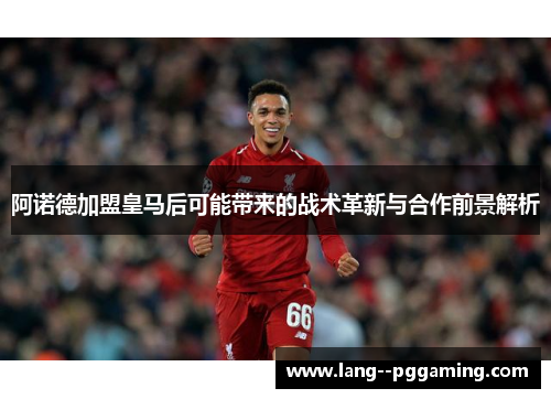 阿诺德加盟皇马后可能带来的战术革新与合作前景解析