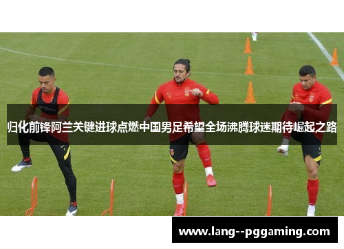归化前锋阿兰关键进球点燃中国男足希望全场沸腾球迷期待崛起之路 归化前锋阿兰关键进球点燃中国男足希望全场沸腾球迷期待崛起之路