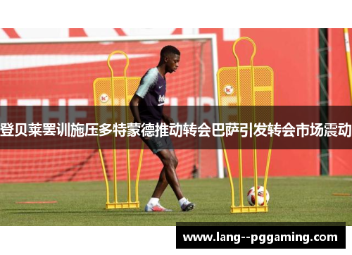 登贝莱罢训施压多特蒙德推动转会巴萨引发转会市场震动 登贝莱罢训施压多特蒙德推动转会巴萨引发转会市场震动